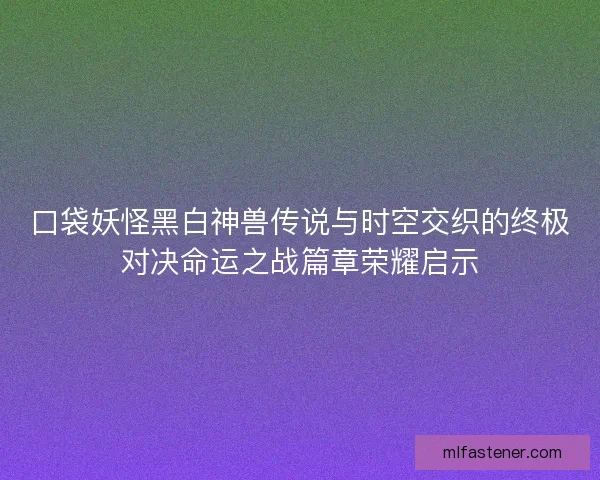 口袋妖怪黑白神兽传说与时空交织的终极对决命运之战篇章荣耀启示