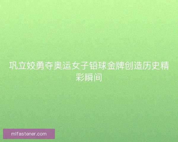 巩立姣勇夺奥运女子铅球金牌创造历史精彩瞬间