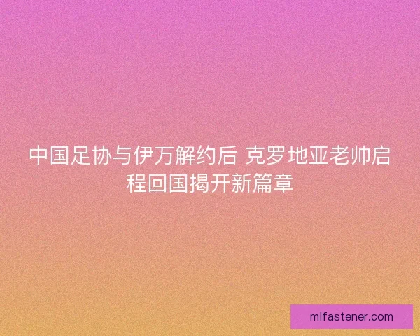 中国足协与伊万解约后 克罗地亚老帅启程回国揭开新篇章
